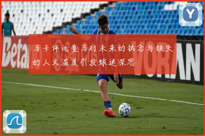马卡评论皇马对未来的执念与缺失的人文温度引发球迷深思