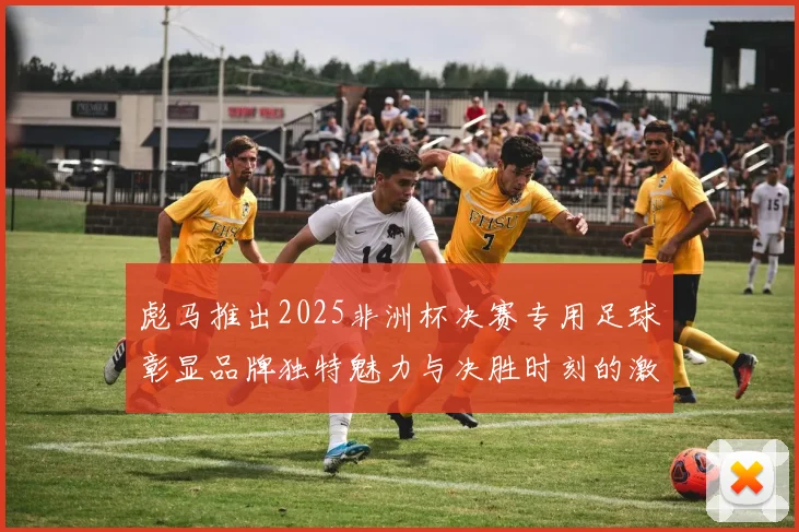 彪马推出2025非洲杯决赛专用足球彰显品牌独特魅力与决胜时刻的激情