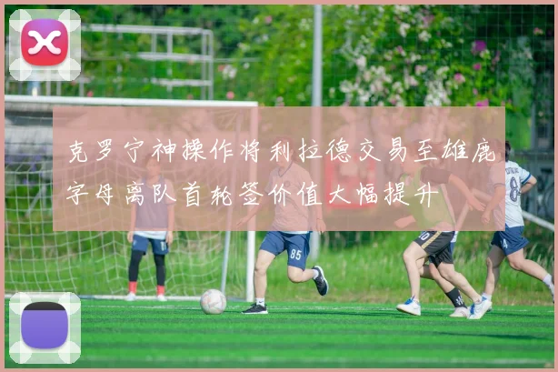 克罗宁神操作将利拉德交易至雄鹿字母离队首轮签价值大幅提升