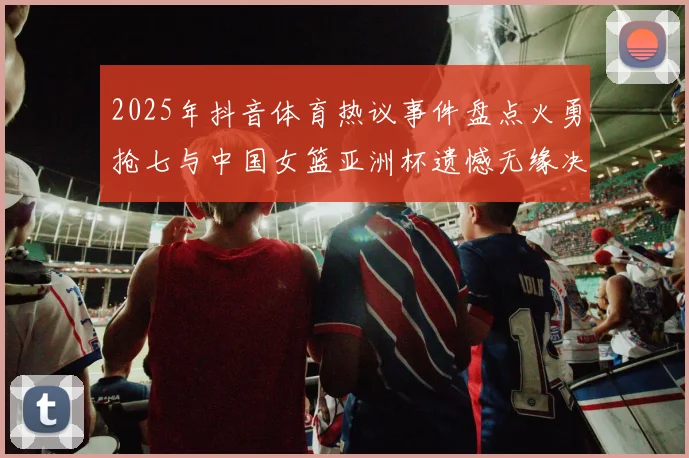 2025年抖音体育热议事件盘点火勇抢七与中国女篮亚洲杯遗憾无缘决赛