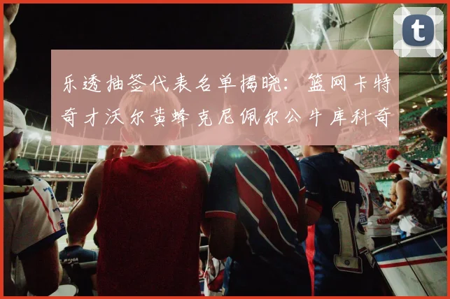 乐透抽签代表名单揭晓：篮网卡特奇才沃尔黄蜂克尼佩尔公牛库科奇齐聚一堂