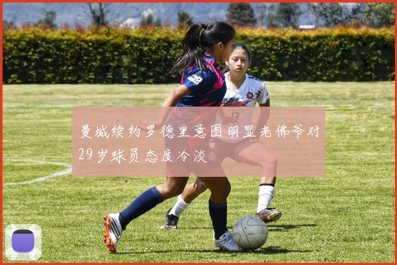曼城续约罗德里意图明显老佛爷对29岁球员态度冷淡
