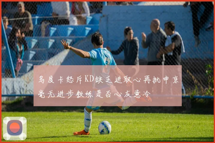 乌度卡怒斥KD缺乏进取心再批申京毫无进步教练是否心灰意冷