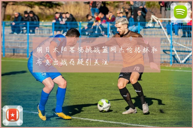 明日太阳客场挑战篮网杰伦格林和布克出战存疑引关注