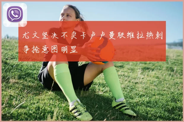 尤文坚决不卖卡卢卢曼联维拉热刺争抢意图明显