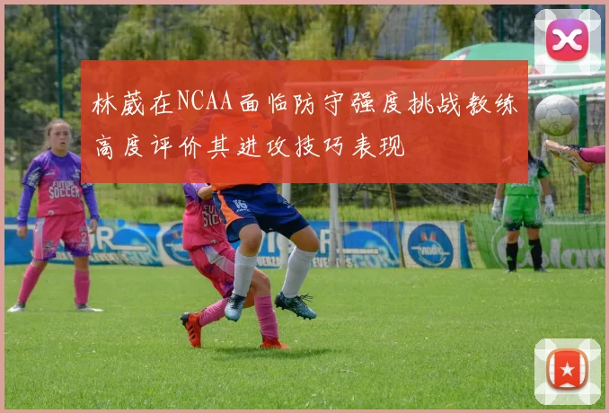 林葳在NCAA面临防守强度挑战教练高度评价其进攻技巧表现