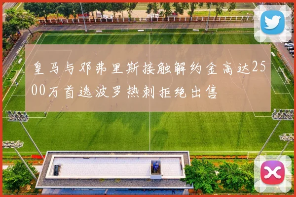 皇马与邓弗里斯接触解约金高达2500万首选波罗热刺拒绝出售