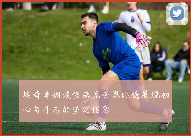 埃奇库姆谈伤病无奈恩比德展现初心与斗志的坚定信念