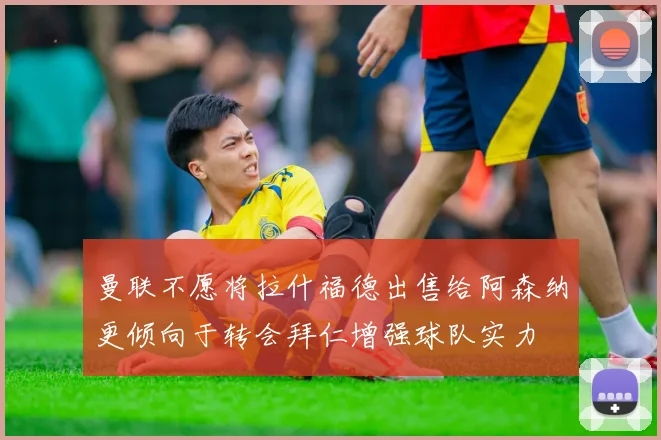 曼联不愿将拉什福德出售给阿森纳更倾向于转会拜仁增强球队实力