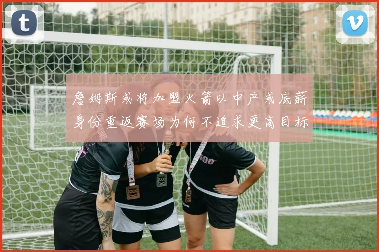 詹姆斯或将加盟火箭以中产或底薪身份重返赛场为何不追求更高目标