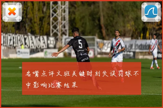 名嘴点评文班关键时刻失误罚球不中影响比赛结果