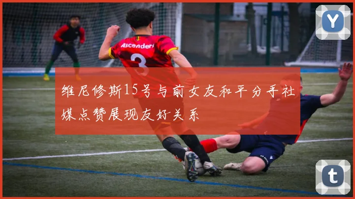 维尼修斯15号与前女友和平分手社媒点赞展现友好关系
