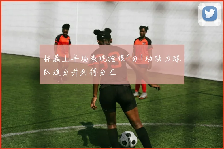 林葳上半场表现抢眼6分1助助力球队追分并列得分王
