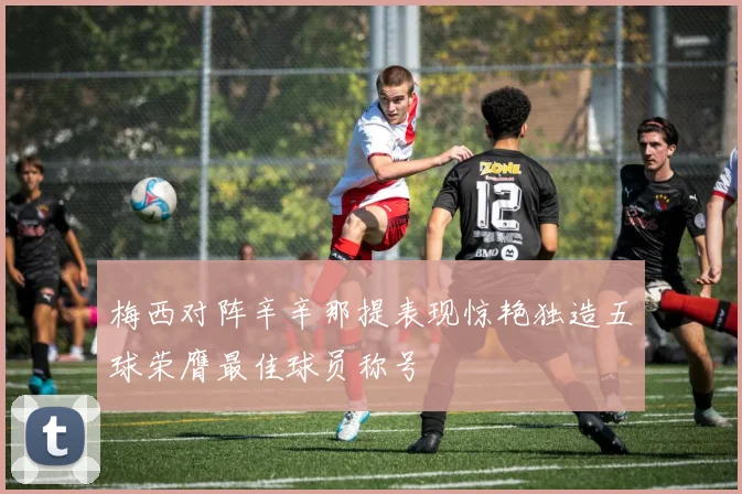 梅西对阵辛辛那提表现惊艳独造五球荣膺最佳球员称号