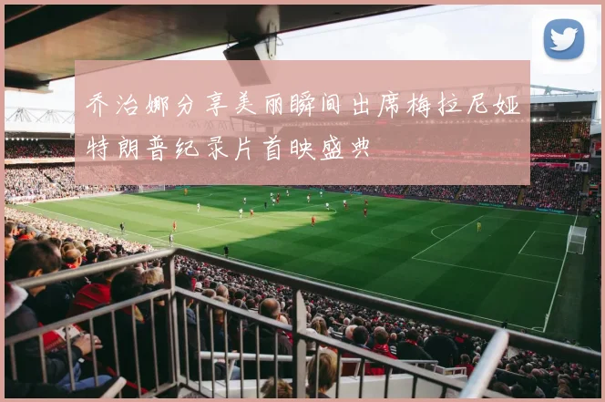 乔治娜分享美丽瞬间出席梅拉尼娅特朗普纪录片首映盛典