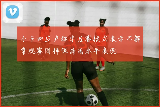 小卡回应卢称季后赛模式表示不解常规赛同样保持高水平表现