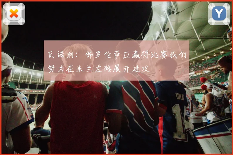 瓦诺利：佛罗伦萨应赢得比赛我们努力在米兰左路展开进攻