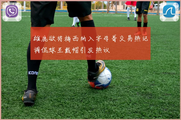 雄鹿欲将梅西纳入字母哥交易热记调侃球王戴帽引发热议