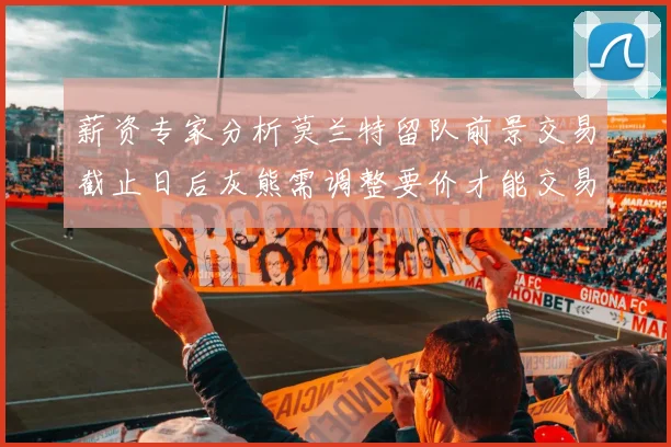 薪资专家分析莫兰特留队前景交易截止日后灰熊需调整要价才能交易