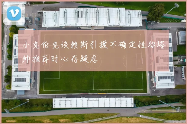 小克伦克谈赖斯引援不确定性称塔帅推荐时心存疑虑